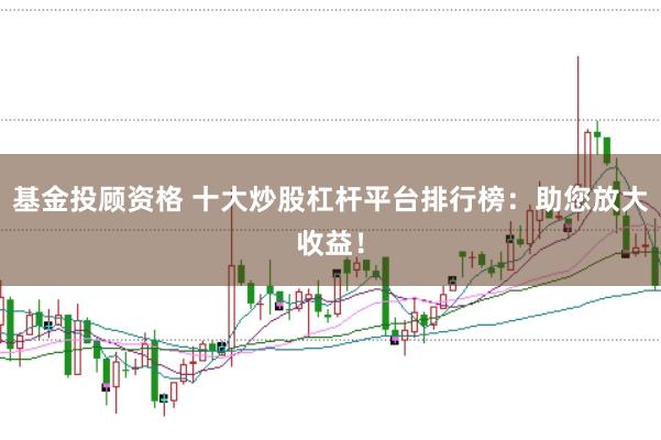 基金投顾资格 十大炒股杠杆平台排行榜：助您放大收益！