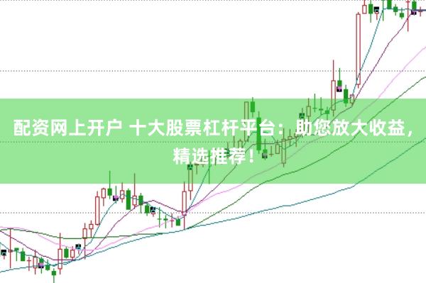 配资网上开户 十大股票杠杆平台：助您放大收益，精选推荐！