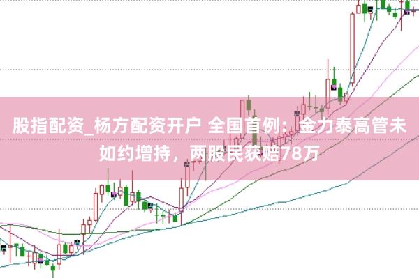 股指配资_杨方配资开户 全国首例：金力泰高管未如约增持，两股民获赔78万
