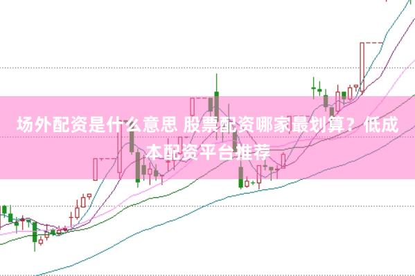 场外配资是什么意思 股票配资哪家最划算？低成本配资平台推荐