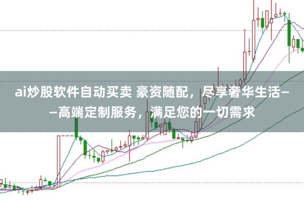ai炒股软件自动买卖 豪资随配，尽享奢华生活——高端定制服务，满足您的一切需求