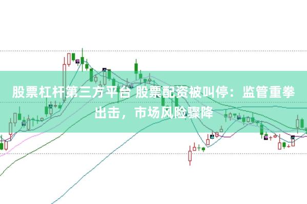 股票杠杆第三方平台 股票配资被叫停：监管重拳出击，市场风险骤降