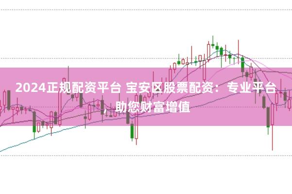 2024正规配资平台 宝安区股票配资：专业平台，助您财富增值