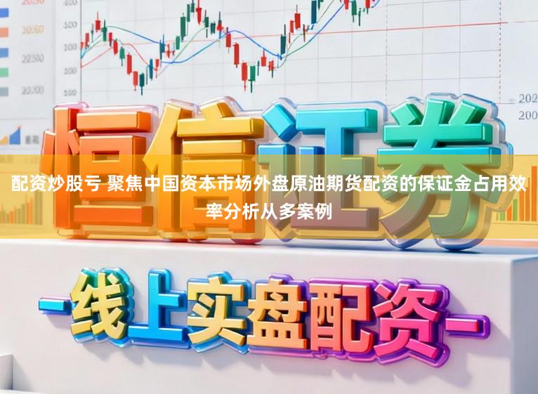 配资炒股亏 聚焦中国资本市场外盘原油期货配资的保证金占用效率分析从多案例