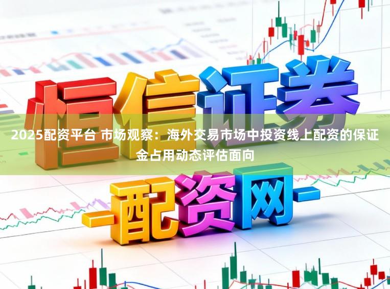 2025配资平台 市场观察：海外交易市场中投资线上配资的保证金占用动态评估面向