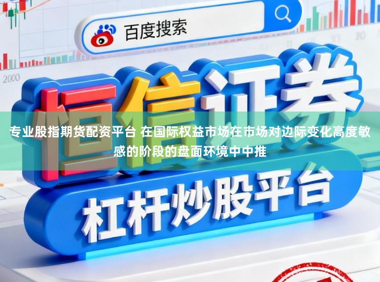 专业股指期货配资平台 在国际权益市场在市场对边际变化高度敏感的阶段的盘面环境中中推