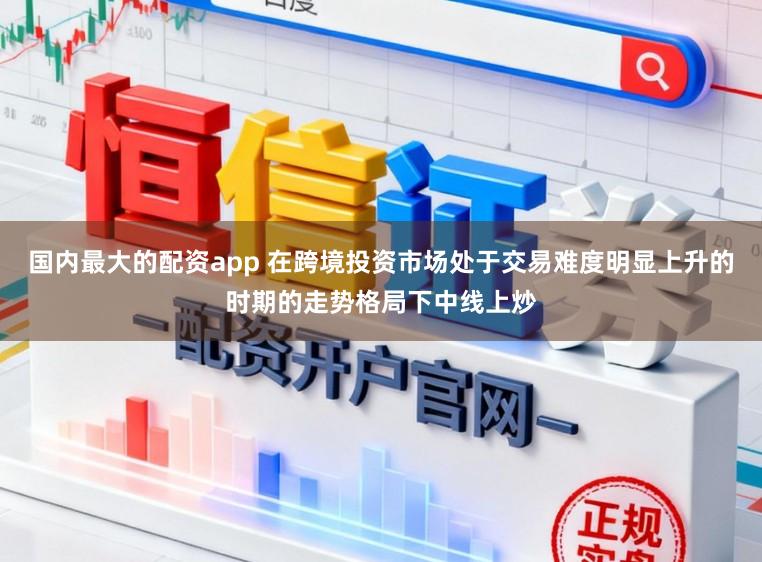 国内最大的配资app 在跨境投资市场处于交易难度明显上升的时期的走势格局下中线上炒