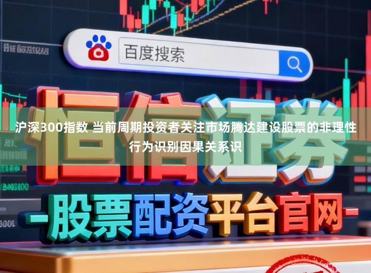 沪深300指数 当前周期投资者关注市场腾达建设股票的非理性行为识别因果关系识