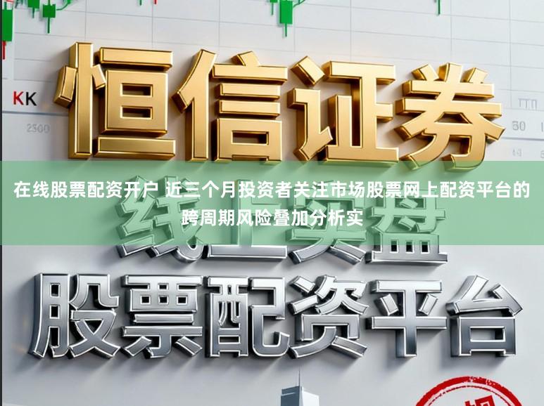 在线股票配资开户 近三个月投资者关注市场股票网上配资平台的跨周期风险叠加分析实