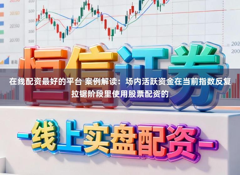 在线配资最好的平台 案例解读：场内活跃资金在当前指数反复拉锯阶段里使用股票配资的