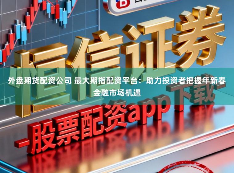 外盘期货配资公司 最大期指配资平台：助力投资者把握年新春金融市场机遇