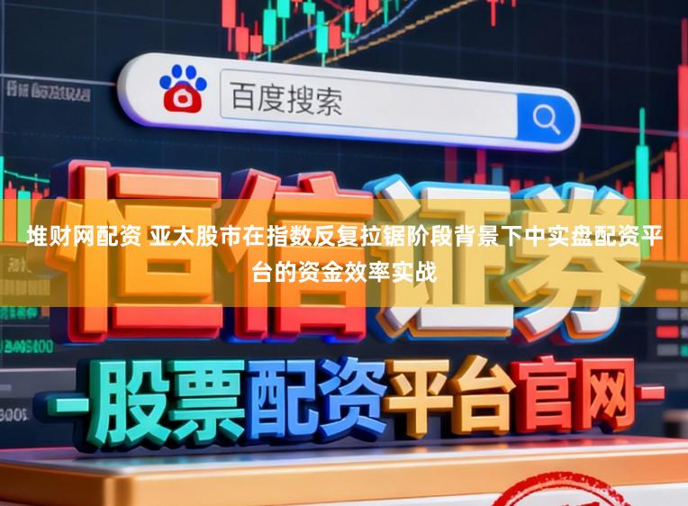 堆财网配资 亚太股市在指数反复拉锯阶段背景下中实盘配资平台的资金效率实战